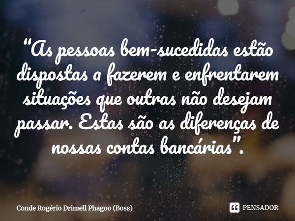 ⁠“As pessoas bem-sucedidas estão dispostas a fazerem e enfrentarem situações que outras não desejam passar. Estas são as diferenças de nossas contas bancárias”.... Frase de Conde Rogério Drimell Phagoo (Boss).