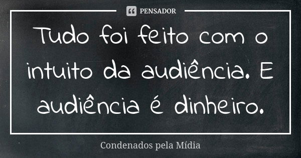 Tudo foi feito com o intuito da audiência. E audiência é dinheiro.... Frase de Condenados pela Mídia.