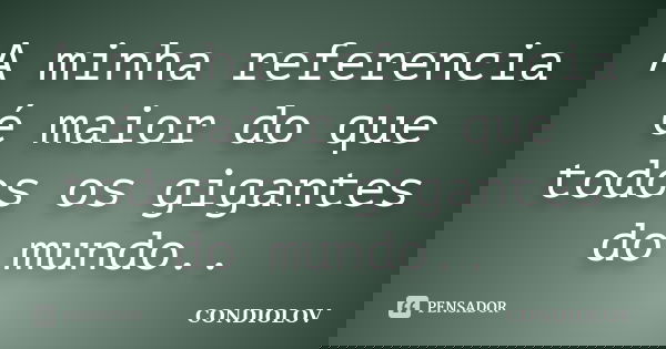 A minha referencia é maior do que todos os gigantes do mundo..... Frase de Condiolov.