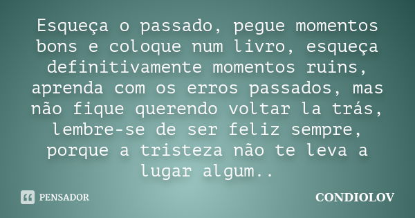 Esqueça o passado, pegue momentos bons e coloque num livro, esqueça definitivamente momentos ruins, aprenda com os erros passados, mas não fique querendo voltar... Frase de Condiolov.