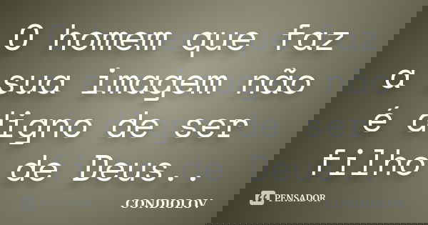 O homem que faz a sua imagem não é digno de ser filho de Deus..... Frase de Condiolov.