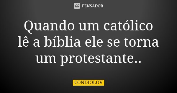Quando um católico lê a bíblia ele se torna um protestante..... Frase de Condiolov.