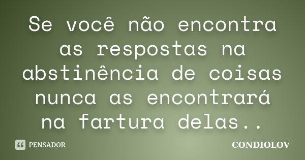 Se você não encontra as respostas na abstinência de coisas nunca as encontrará na fartura delas..... Frase de Condiolov.