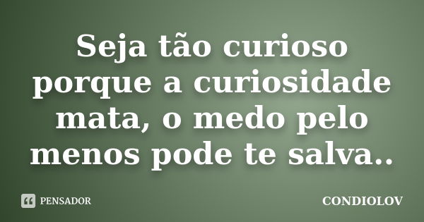 Seja tão curioso porque a curiosidade mata, o medo pelo menos pode te salva..... Frase de Condiolov.