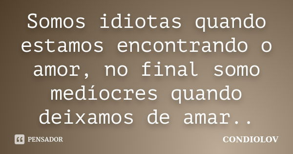 Somos idiotas quando estamos encontrando o amor, no final somo medíocres quando deixamos de amar..... Frase de Condiolov.