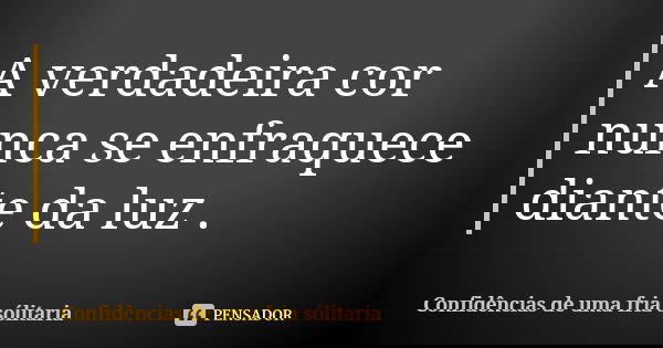 A verdadeira cor nunca se enfraquece diante da luz .... Frase de confidencias_de_uma_fria_solitaria.