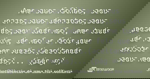 Ame suas falhas, seus erros,suas derrotas,seus pecados,seu lado mal, ame tudo de ruim, de mal e feio que existe em vocês.(aceitando seus medos)... (pág ∞)... Frase de confidencias_de_uma_fria_solitaria.