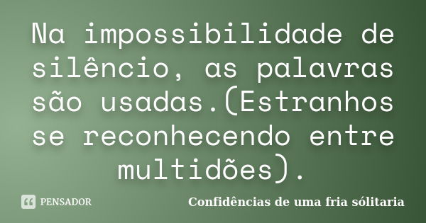 Na impossibilidade de silêncio, as palavras são usadas.(Estranhos se reconhecendo entre multidões).... Frase de Confidencias_de_uma_fria_solitaria.