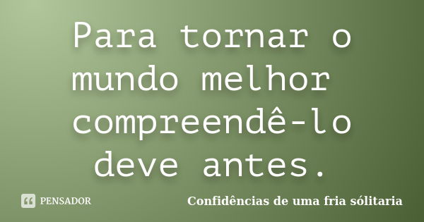 Para tornar o mundo melhor compreendê-lo deve antes.... Frase de Confidencias_de_uma_fria_solitaria.