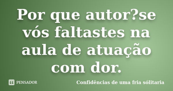 Por que autor?se vós faltastes na aula de atuação com dor.... Frase de Confidencias_de_uma_fria_solitaria.