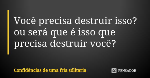 Você precisa destruir isso? ou será que é isso que precisa destruir você?... Frase de confidencias_de_uma_fria_solitaria.