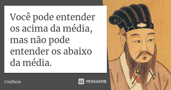 Você pode entender os acima da média, mas não pode entender os abaixo da média.... Frase de Confúcio.