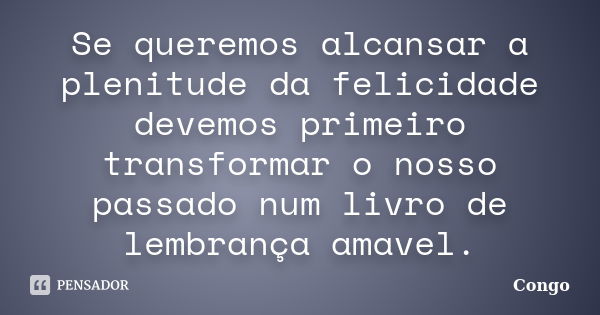 Se queremos alcansar a plenitude da felicidade devemos primeiro transformar o nosso passado num livro de lembrança amavel.... Frase de Congo.