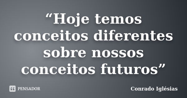 “Hoje temos conceitos diferentes sobre nossos conceitos futuros”... Frase de Conrado Iglésias.