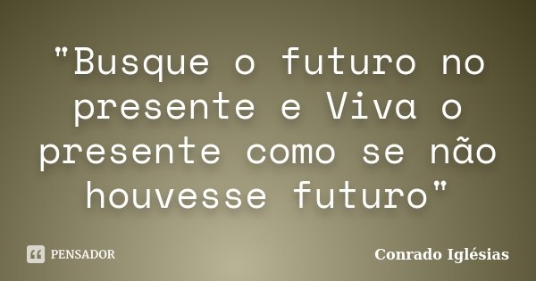 "Busque o futuro no presente e Viva o presente como se não houvesse futuro"... Frase de Conrado Iglésias.