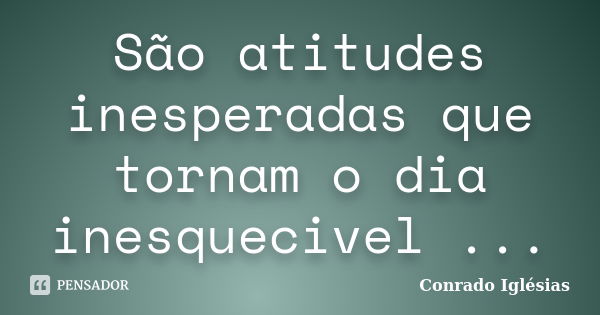 São atitudes inesperadas que tornam o dia inesquecivel ...... Frase de Conrado Iglésias.