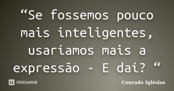 “Se fossemos pouco mais inteligentes, usaríamos mais a expressão - E daí? “... Frase de Conrado Iglésias.