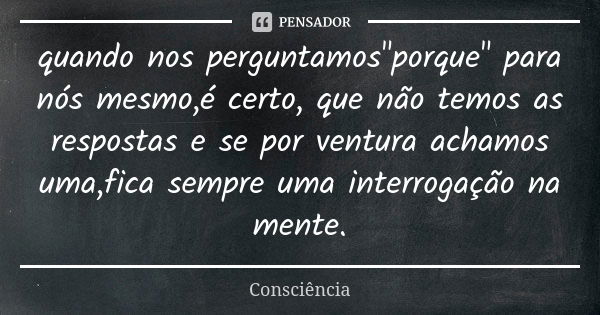 quando nos perguntamos"porque" para nós mesmo,é certo, que não temos as respostas e se por ventura achamos uma,fica sempre uma interrogação na mente.... Frase de Consciência.