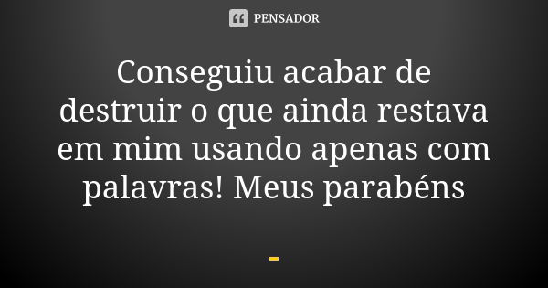 Conseguiu acabar de destruir o que ainda restava em mim usando apenas com palavras! Meus parabéns