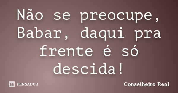 Não se preocupe, Babar, daqui pra frente é só descida!... Frase de Conselheiro Real.