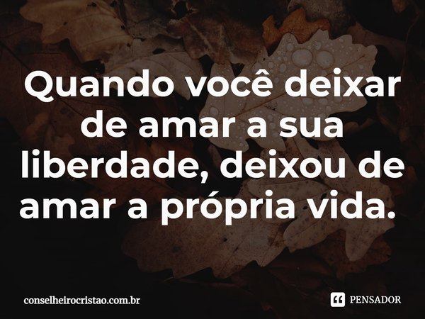 Quando você deixar de amar a sua liberdade, deixou de amar a própria vida. ⁠... Frase de conselheirocristao.com.br.