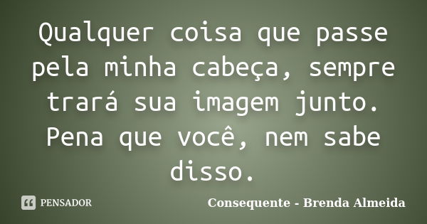 Qualquer coisa que passe pela minha cabeça, sempre trará sua imagem junto. Pena que você, nem sabe disso.... Frase de Consequente - Brenda Almeida.