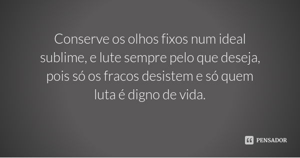 Conserve os olhos fixos num ideal sublime, e lute sempre pelo que deseja, pois só os fracos desistem e só quem luta é digno de vida.... Frase de Desconhecido.
