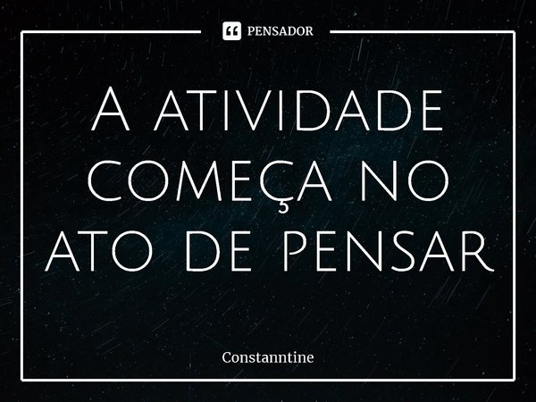 ⁠A atividade começa no ato de pensar... Frase de Constanntine.