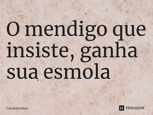 ⁠O mendigo que insiste, ganha sua esmola... Frase de Constanntine.