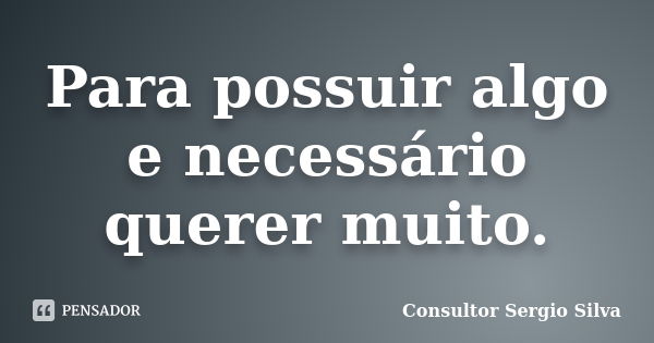 Para possuir algo e necessário querer muito.... Frase de Consultor Sergio Silva.