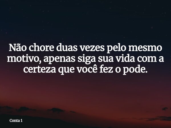Não chore duas vezes pelo mesmo motivo, apenas siga sua vida com a certeza que você fez o pode.... Frase de Conta 1.