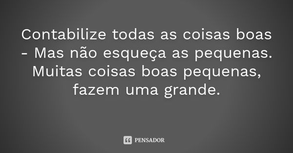 Contabilize todas as coisas boas - Mas não esqueça as pequenas. Muitas coisas boas pequenas, fazem uma grande.