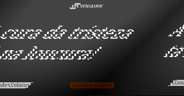 A cura da tristeza tá na loucura!... Frase de Contador Crônico.
