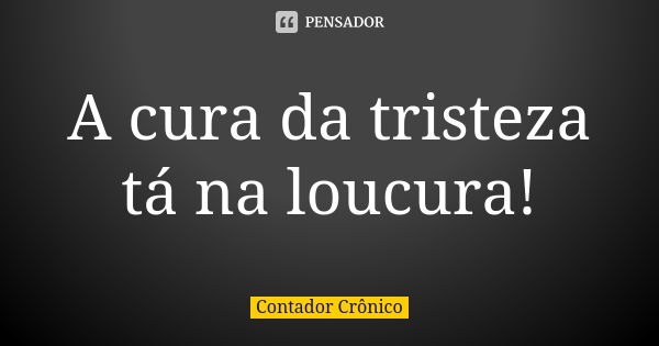 A cura da tristeza tá na loucura!... Frase de Contador Crônico.