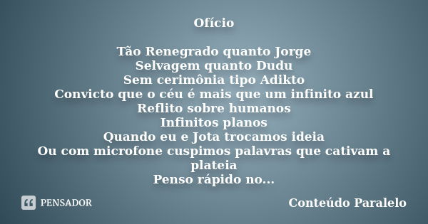 Ofício Tão Renegrado quanto Jorge Selvagem quanto Dudu Sem cerimônia tipo Adikto Convicto que o céu é mais que um infinito azul Reflito sobre humanos Infinitos ... Frase de Conteúdo Paralelo.