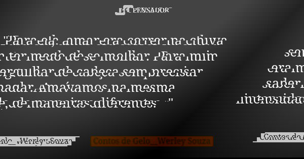 "Para ela, amar era correr na chuva sem ter medo de se molhar. Para mim era mergulhar de cabeça sem precisar saber nadar.Amávamos na mesma intensidade ,de ... Frase de Contos de Gelo__Werley Souza.