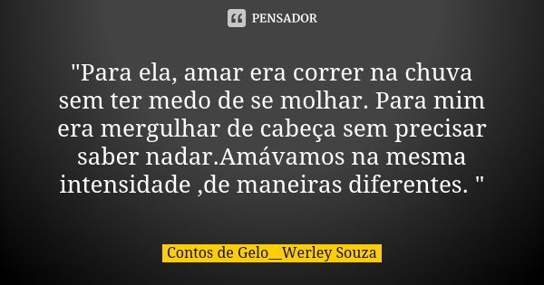 "Para ela, amar era correr na chuva sem ter medo de se molhar. Para mim era mergulhar de cabeça sem precisar saber nadar.Amávamos na mesma intensidade ,de ... Frase de Contos de Gelo__Werley Souza.