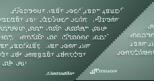 Escrevo não sei por qual razão ou talvez sim. Porém escrevo por não saber que escrever, então as frases sai com uma paixão, ma sem um sentimento de emoção dentr... Frase de Contraditor.