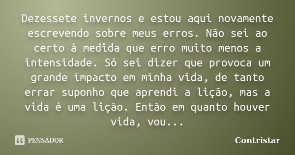 Dezessete invernos e estou aqui novamente escrevendo sobre meus erros. Não sei ao certo à medida que erro muito menos a intensidade. Só sei dizer que provoca um... Frase de Contristar.