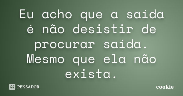 Eu acho que a saída é não desistir de procurar saída. Mesmo que ela não exista.... Frase de cookie.