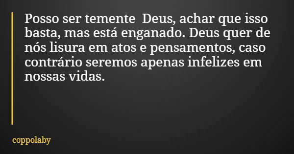 Posso ser temente Deus, achar que isso basta, mas está enganado. Deus quer de nós lisura em atos e pensamentos, caso contrário seremos apenas infelizes em nossa... Frase de coppolaby.