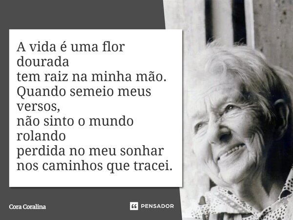 A vida é uma flor dourada tem raiz na minha mão. Quando semeio meus versos, não sinto o mundo rolando perdida no meu sonhar nos caminhos que tracei.... Frase de Cora Coralina.