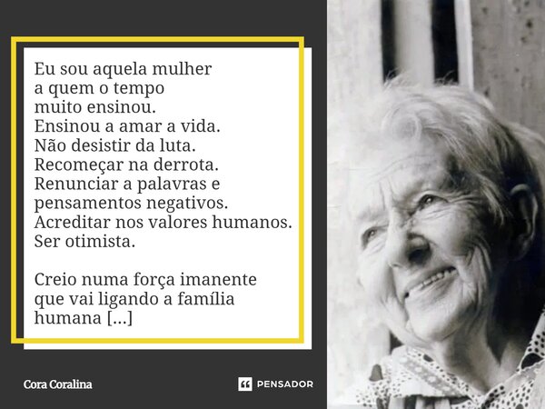 Eu sou aquela mulher a quem o tempo muito ensinou. Ensinou a amar a vida. Não desistir da luta. Recomeçar na derrota. Renunciar a palavras e pensamentos negativ... Frase de Cora Coralina.