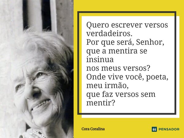 Quero escrever versos verdadeiros. Por que será, Senhor, que a mentira se insinua nos meus versos? Onde vive você, poeta, meu irmão, que faz versos sem mentir?... Frase de Cora Coralina.