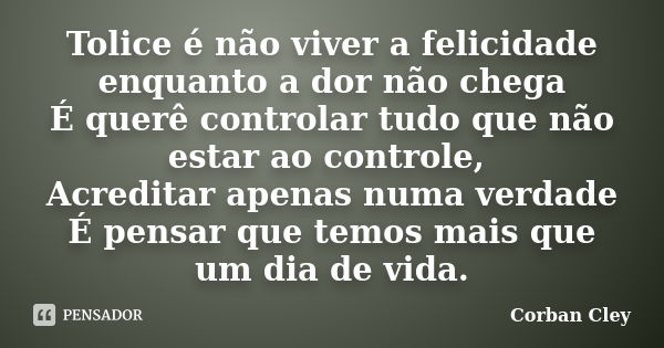 Tolice é não viver a felicidade enquanto a dor não chega É querê controlar tudo que não estar ao controle, Acreditar apenas numa verdade É pensar que temos mais... Frase de Corban Cley.