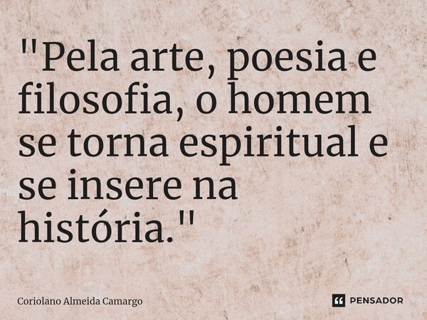 ⁠"Pela arte, poesia e filosofia, o homem se torna espiritual e se insere na história."... Frase de Coriolano Almeida Camargo.