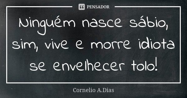 Ninguém nasce sábio, sim, vive e morre idiota se envelhecer tolo!... Frase de Cornelio A.Dias.