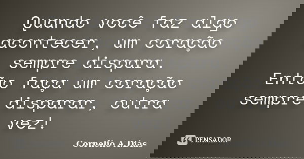 Quando você faz algo acontecer, um coração sempre dispara. Então faça um coração sempre disparar, outra vez!... Frase de Cornelio A.Dias.