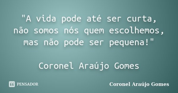 "A vida pode até ser curta, não somos nós quem escolhemos, mas não pode ser pequena!" Coronel Araújo Gomes... Frase de Coronel Araújo Gomes.