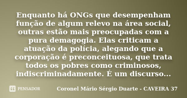 Enquanto há ONGs que desempenham função de algum relevo na área social, outras estão mais preocupadas com a pura demagogia. Elas criticam a atuação da polícia, ... Frase de Coronel Mário Sérgio Duarte - CAVEIRA 37.